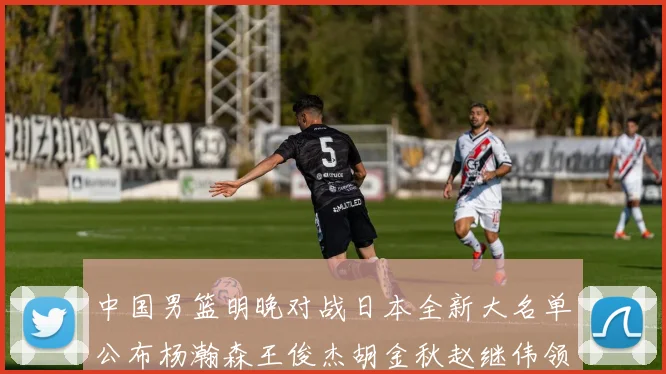 中国男篮明晚对战日本全新大名单公布杨瀚森王俊杰胡金秋赵继伟领衔出战