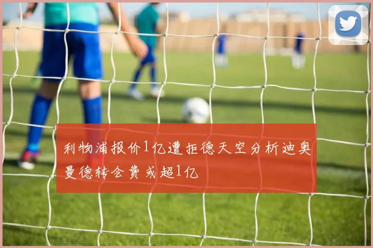 利物浦报价1亿遭拒德天空分析迪奥曼德转会费或超1亿
