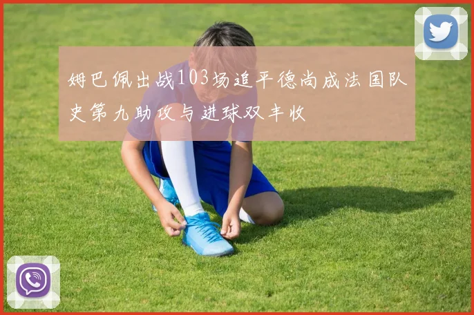 姆巴佩出战103场追平德尚成法国队史第九助攻与进球双丰收