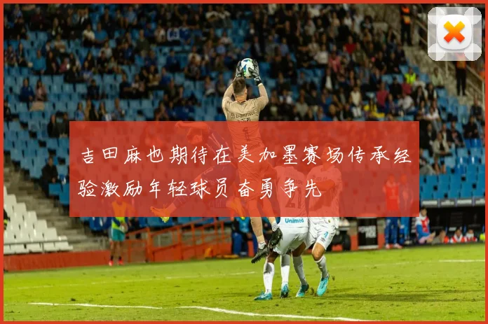 吉田麻也期待在美加墨赛场传承经验激励年轻球员奋勇争先