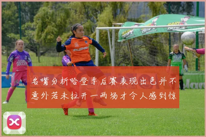 名嘴分析哈登季后赛表现出色并不意外若未拉开一两场才令人感到惊讶
