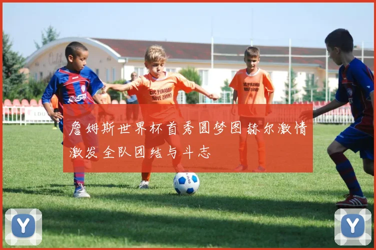 詹姆斯世界杯首秀圆梦图赫尔激情激发全队团结与斗志