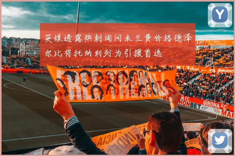 英媒透露热刺询问米兰费价格德泽尔比将托纳利列为引援首选