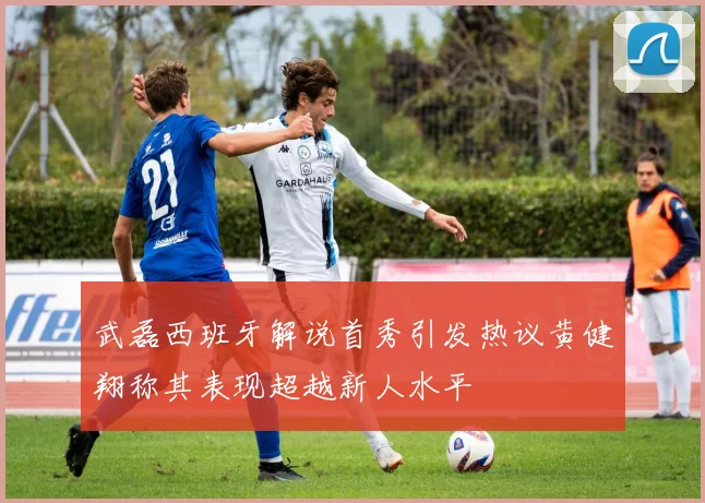 武磊西班牙解说首秀引发热议黄健翔称其表现超越新人水平