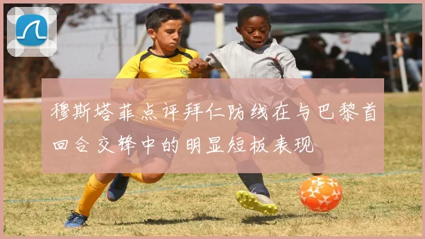 穆斯塔菲点评拜仁防线在与巴黎首回合交锋中的明显短板表现