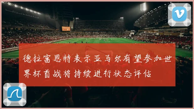 德拉富恩特表示亚马尔有望参加世界杯首战将持续进行状态评估