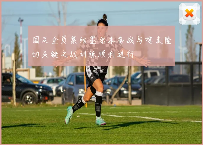 国足全员集结墨尔本备战与喀麦隆的关键之战训练顺利进行