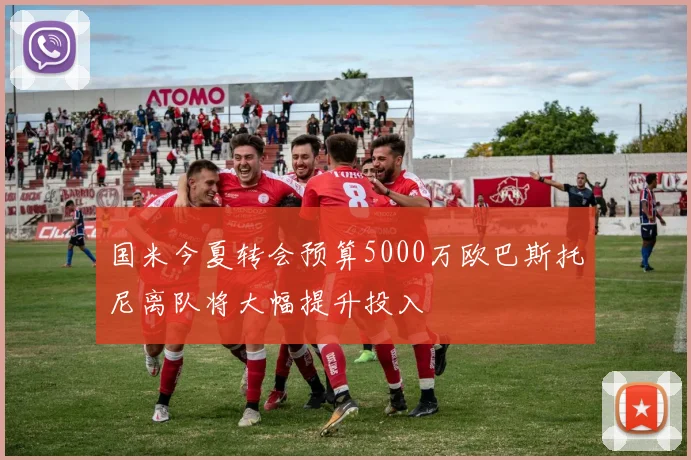 国米今夏转会预算5000万欧巴斯托尼离队将大幅提升投入