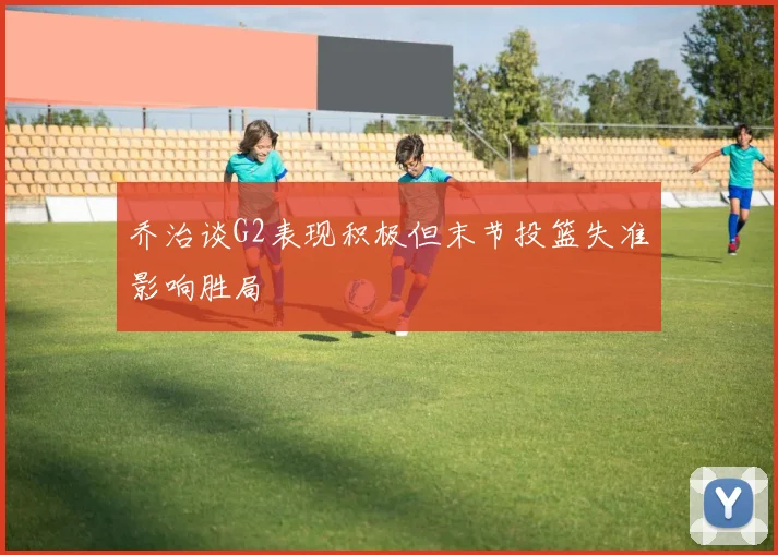 乔治谈G2表现积极但末节投篮失准影响胜局