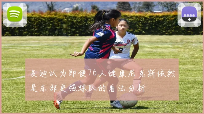 麦迪认为即便76人健康尼克斯依然是东部更强球队的看法分析