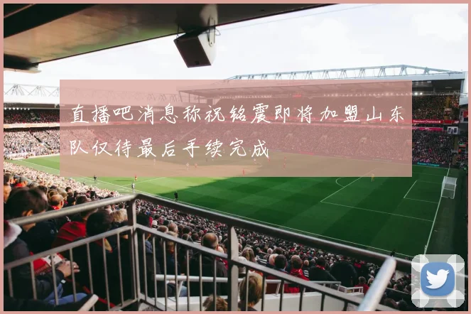 直播吧消息称祝铭震即将加盟山东队仅待最后手续完成