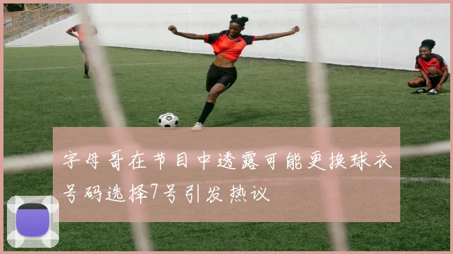 字母哥在节目中透露可能更换球衣号码选择7号引发热议