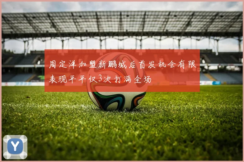 周定洋加盟新鹏城后首发机会有限表现平平仅3次打满全场