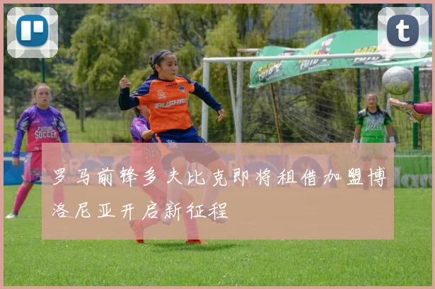 罗马前锋多夫比克即将租借加盟博洛尼亚开启新征程