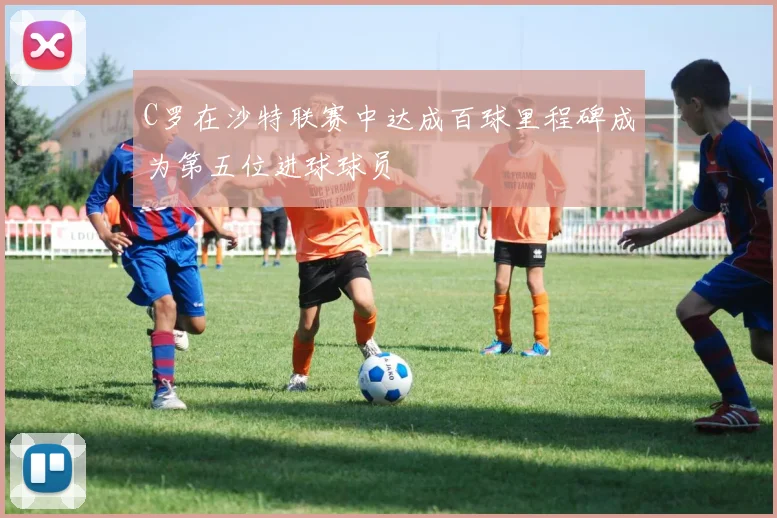 C罗在沙特联赛中达成百球里程碑成为第五位进球球员