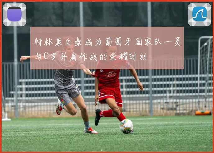 特林康自豪成为葡萄牙国家队一员与C罗并肩作战的荣耀时刻