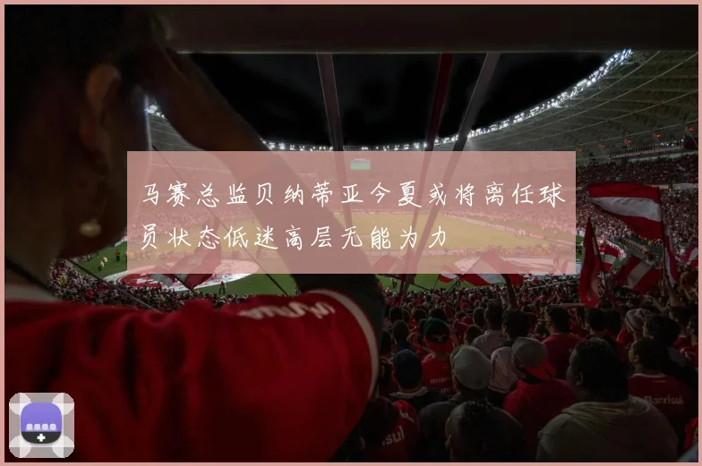 马赛总监贝纳蒂亚今夏或将离任球员状态低迷高层无能为力