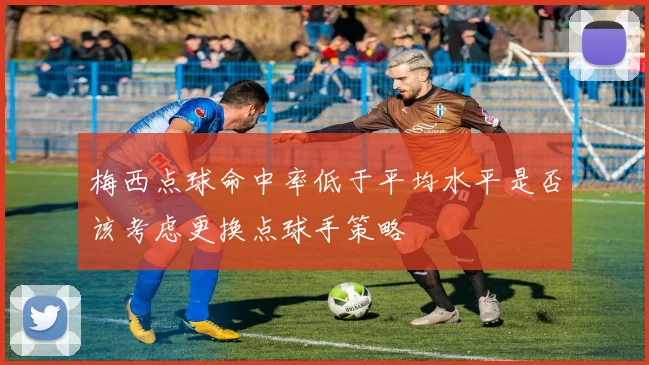 梅西点球命中率低于平均水平是否该考虑更换点球手策略