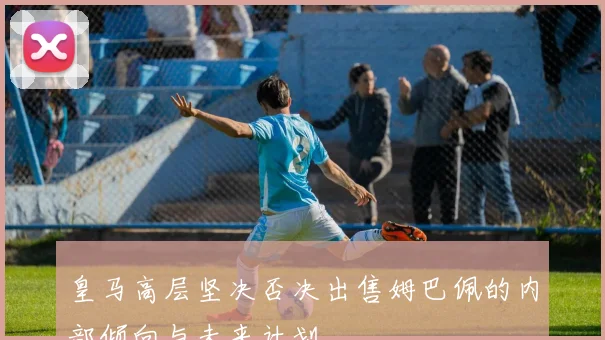 皇马高层坚决否决出售姆巴佩的内部倾向与未来计划