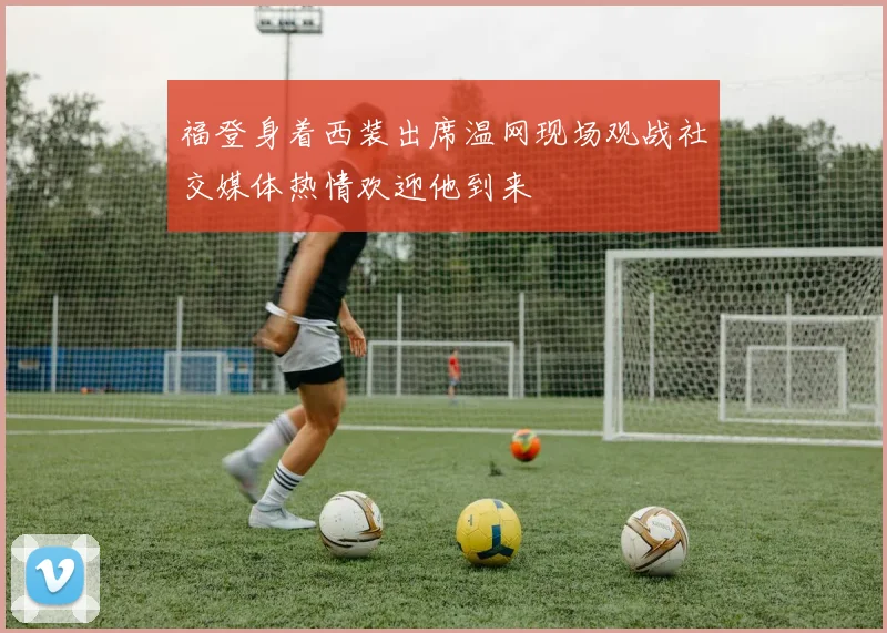 福登身着西装出席温网现场观战社交媒体热情欢迎他到来