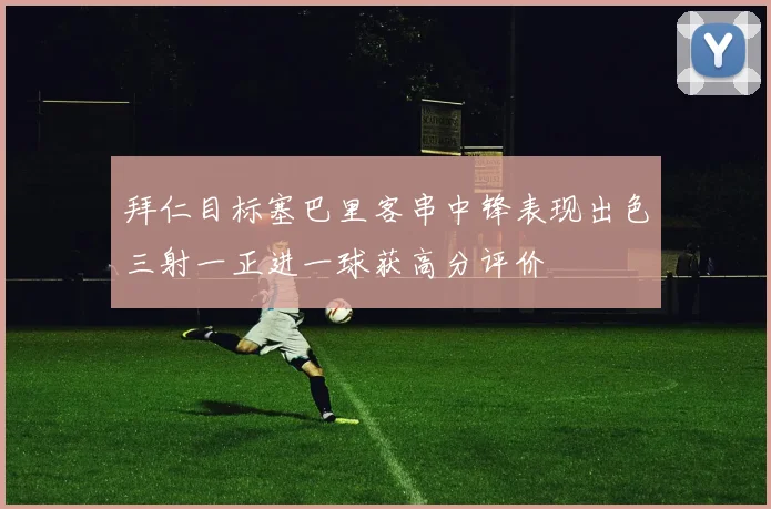 拜仁目标塞巴里客串中锋表现出色三射一正进一球获高分评价