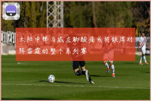 太阳中锋马威左脚酸痛或将缺席对阵雷霆的整个系列赛