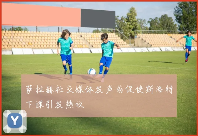 萨拉赫社交媒体发声或促使斯洛特下课引发热议