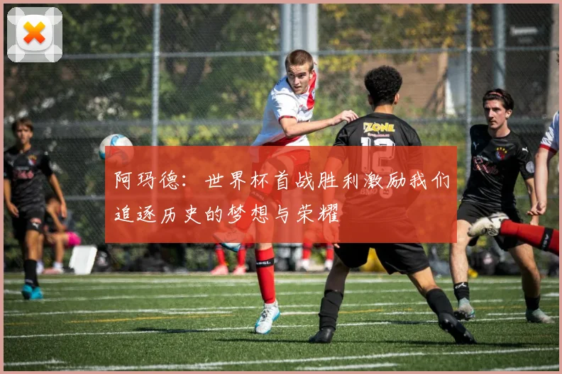 阿玛德：世界杯首战胜利激励我们追逐历史的梦想与荣耀